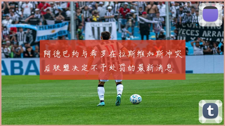 阿德巴约与希罗在拉斯维加斯冲突后联盟决定不予处罚的最新消息