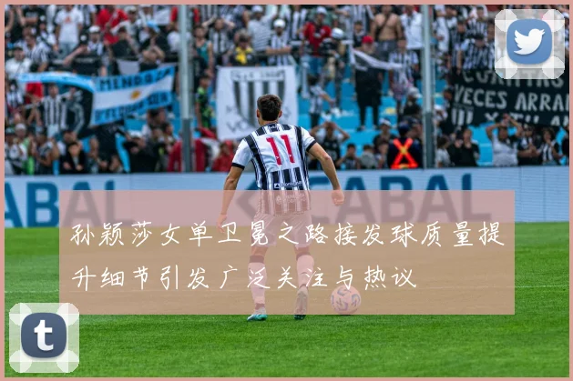 孙颖莎女单卫冕之路接发球质量提升细节引发广泛关注与热议