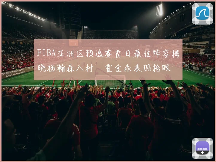FIBA亚洲区预选赛首日最佳阵容揭晓杨瀚森八村塁霍金森表现抢眼